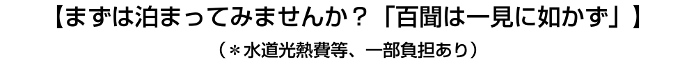 【まずは泊まってみませんか？「百聞は一見に如かず」】（＊水道光熱費等、一部負担あり）