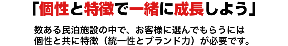 「個性と特徴で一緒に成長しよう」数ある民泊施設の中で、お客様に選んでもらうには
    個性と共に特徴（統一性とブランド力）が必要です。