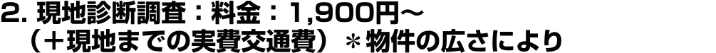 2. 現地診断調査：料金：1,900円〜（＋現地までの実費交通費）＊物件の広さにより