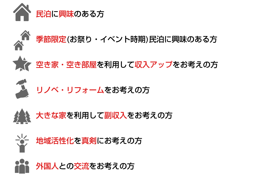 民泊に興味のある方/季節限定(お祭り/イベント時期)民泊に興味のある方/空き家/空き部屋を利用して収入アップをお考えの方/リノベ・リフォームをお考えの方/大きな家を利用して副収入をお考えの方/地域活性化を真剣にお考えの方/外国人との交流をお考えの方