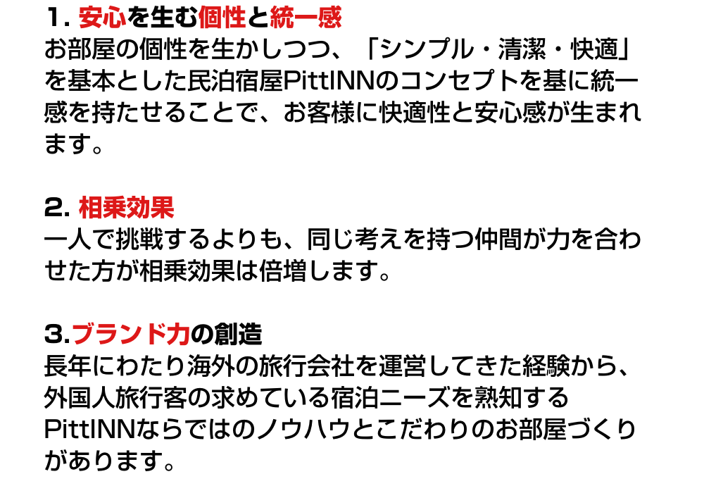 1. 安心を生む個性と統一感 お部屋の個性を生かしつつ、「シンプル・清潔・快適」を基本とした民泊宿屋PittINNのコンセプトを基に統一感を持たせることで、お客様に快適性と安心感が生まれます。/2. 相乗効果 一人で挑戦するよりも、同じ考えを持つ仲間が力を合わせた方が相乗効果は倍増します。/3.ブランド力の創造 長年にわたり海外の旅行会社を運営してきた経験から、外国人旅行客の求めている宿泊ニーズを熟知するPittINNならではのノウハウとこだわりのお部屋づくりがあります。
