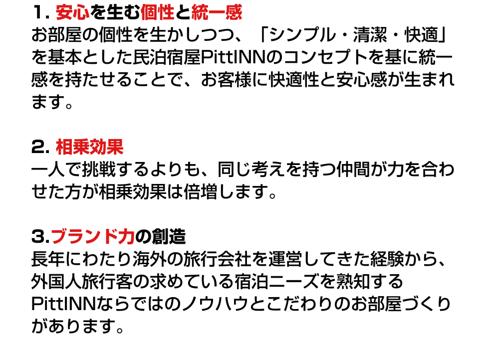 1. 安心を生む個性と統一感 お部屋の個性を生かしつつ、「シンプル・清潔・快適」を基本とした民泊宿屋PittINNのコンセプトを基に統一感を持たせることで、お客様に快適性と安心感が生まれます。／2. 相乗効果 一人で挑戦するよりも、同じ考えを持つ仲間が力を合わせた方が相乗効果は倍増します。／3.ブランド力の創造 長年にわたり海外の旅行会社を運営してきた経験から、外国人旅行客の求めている宿泊ニーズを熟知するPittINNならではのノウハウとこだわりのお部屋づくりがあります。